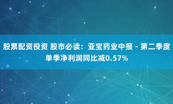 股票配资投资 股市必读：亚宝药业中报 - 第二季度单季净利润同比减0.57%