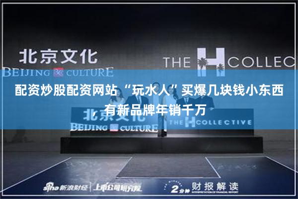 配资炒股配资网站 “玩水人”买爆几块钱小东西，有新品牌年销千万