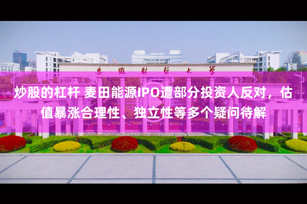 炒股的杠杆 麦田能源IPO遭部分投资人反对，估值暴涨合理性、独立性等多个疑问待解
