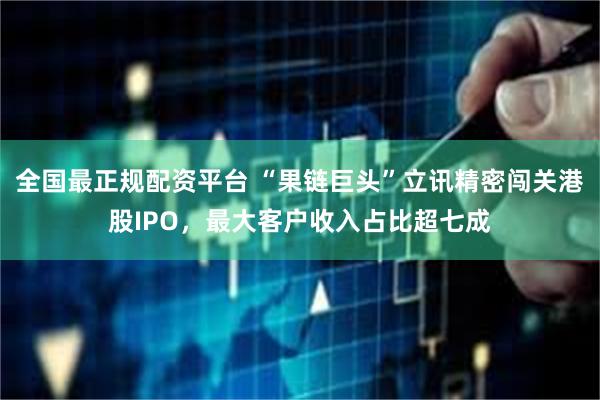 全国最正规配资平台 “果链巨头”立讯精密闯关港股IPO，最大客户收入占比超七成