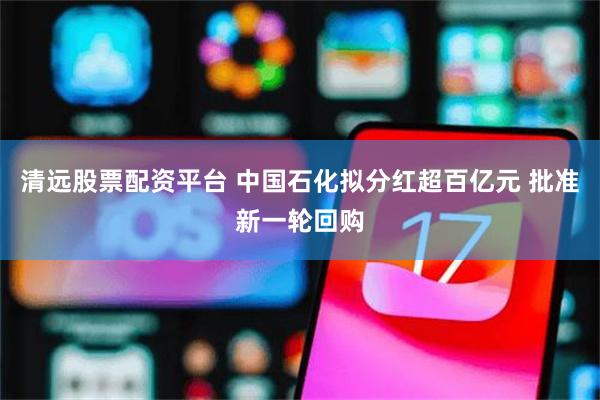 清远股票配资平台 中国石化拟分红超百亿元 批准新一轮回购