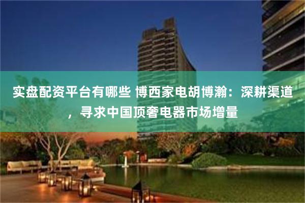 实盘配资平台有哪些 博西家电胡博瀚：深耕渠道，寻求中国顶奢电器市场增量