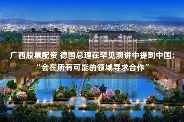 广西股票配资 德国总理在罕见演讲中提到中国：“会在所有可能的领域寻求合作”