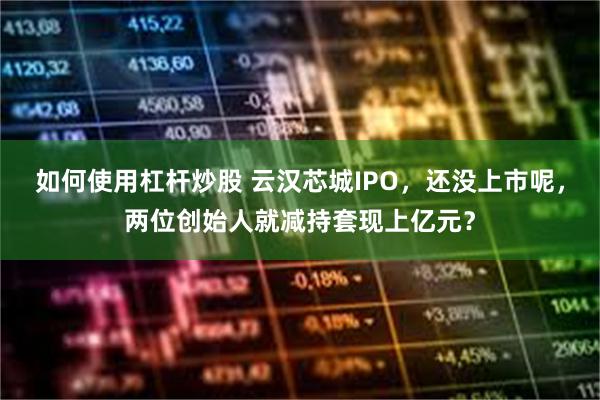 如何使用杠杆炒股 云汉芯城IPO，还没上市呢，两位创始人就减持套现上亿元？