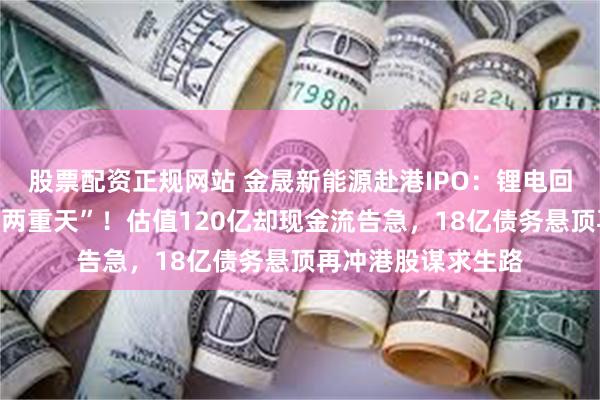 股票配资正规网站 金晟新能源赴港IPO：锂电回收风口下的“冰火两重天”！估值120亿却现金流告急，18亿债务悬顶再冲港股谋求生路