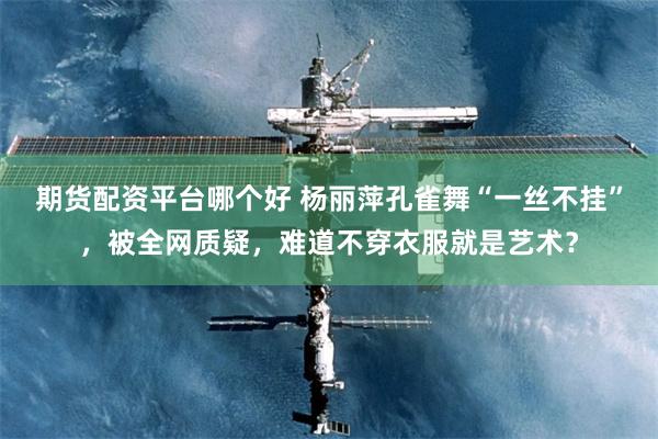 期货配资平台哪个好 杨丽萍孔雀舞“一丝不挂”，被全网质疑，难道不穿衣服就是艺术？