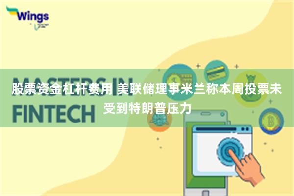 股票资金杠杆费用 美联储理事米兰称本周投票未受到特朗普压力