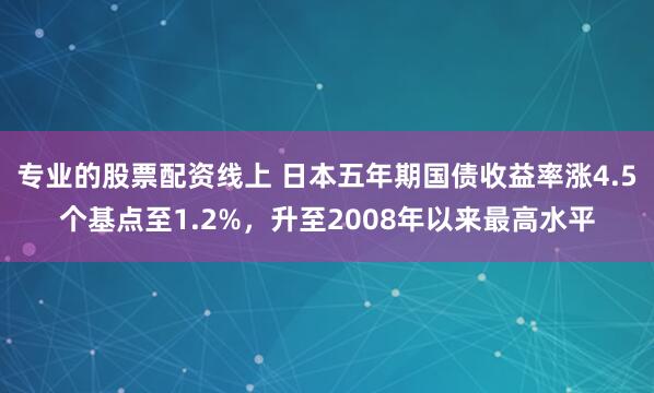 专业的股票配资线上 日本五年期国债收益率涨4.5个基点至1.2%，升至2008年以来最高水平