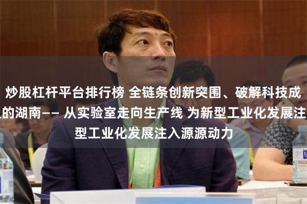 炒股杠杆平台排行榜 全链条创新突围、破解科技成果转化梗阻的湖南—— 从实验室走向生产线 为新型工业化发展注入源源动力
