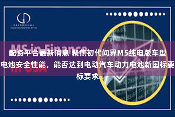配资平台最新消息 聚焦初代问界M5纯电版车型的电池安全性能,能否达到电动汽车动力电池新国标要求