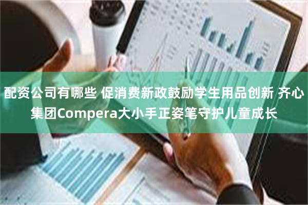 配资公司有哪些 促消费新政鼓励学生用品创新 齐心集团Compera大小手正姿笔守护儿童成长