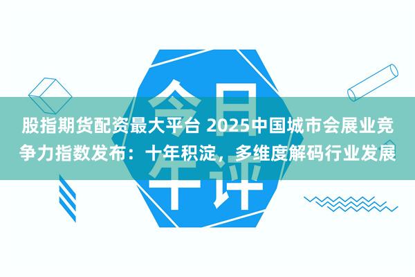 股指期货配资最大平台 2025中国城市会展业竞争力指数发布:十年积淀,多维度解码行业发展