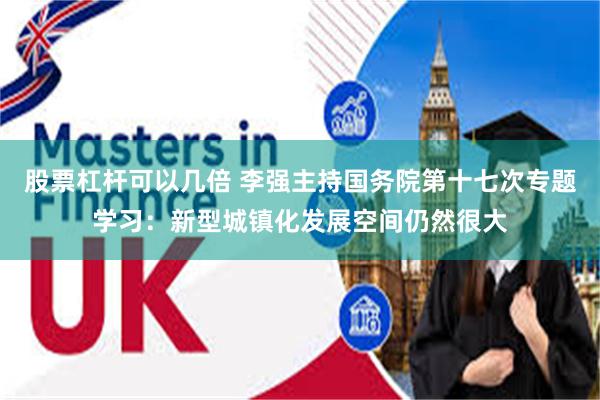 股票杠杆可以几倍 李强主持国务院第十七次专题学习:新型城镇化发展空间仍然很大