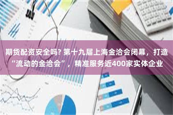 期货配资安全吗? 第十九届上海金洽会闭幕，打造“流动的金洽会”，精准服务近400家实体企业