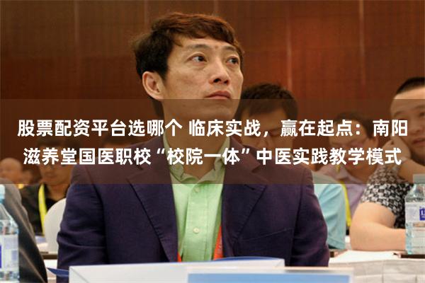 股票配资平台选哪个 临床实战,赢在起点:南阳滋养堂国医职校“校院一体”中医实践教学模式