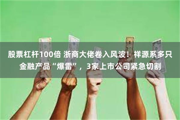 股票杠杆100倍 浙商大佬卷入风波！祥源系多只金融产品“爆雷”，3家上市公司紧急切割