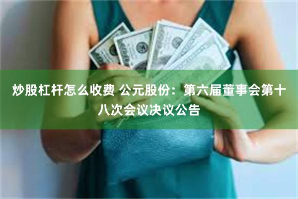 炒股杠杆怎么收费 公元股份：第六届董事会第十八次会议决议公告