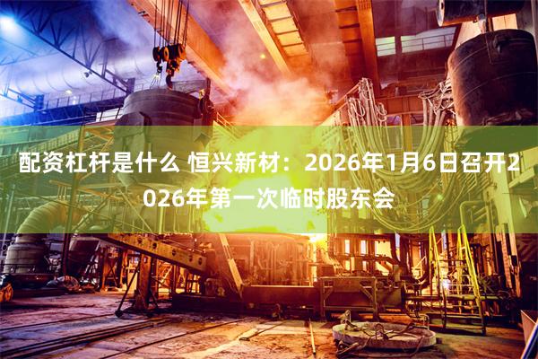 配资杠杆是什么 恒兴新材：2026年1月6日召开2026年第一次临时股东会
