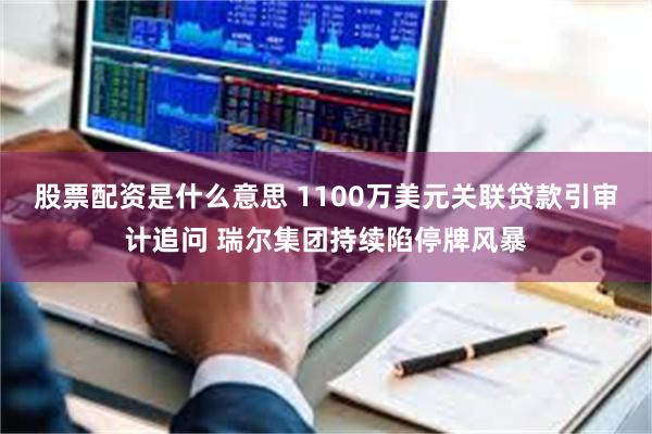 股票配资是什么意思 1100万美元关联贷款引审计追问 瑞尔集团持续陷停牌风暴